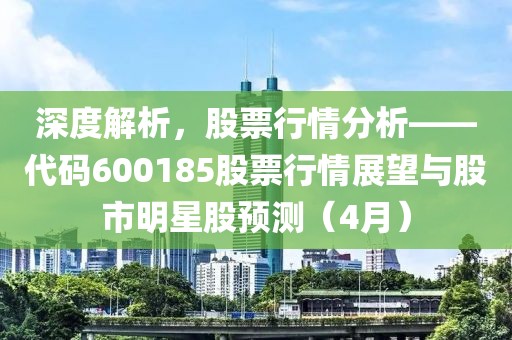 深度解析，股票行情分析——代碼600185股票行情展望與股市明星股預(yù)測（4月）