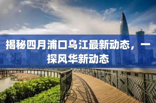 揭秘四月浦口烏江最新動(dòng)態(tài)，一探風(fēng)華新動(dòng)態(tài)