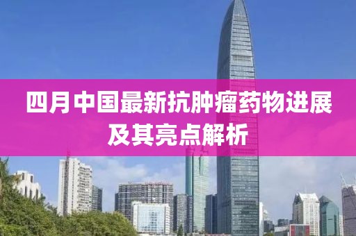 四月中國最新抗腫瘤藥物進展及其亮點解析