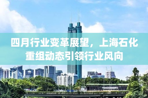 四月行業(yè)變革展望，上海石化重組動(dòng)態(tài)引領(lǐng)行業(yè)風(fēng)向