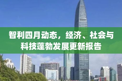 智利四月動(dòng)態(tài)，經(jīng)濟(jì)、社會(huì)與科技蓬勃發(fā)展更新報(bào)告