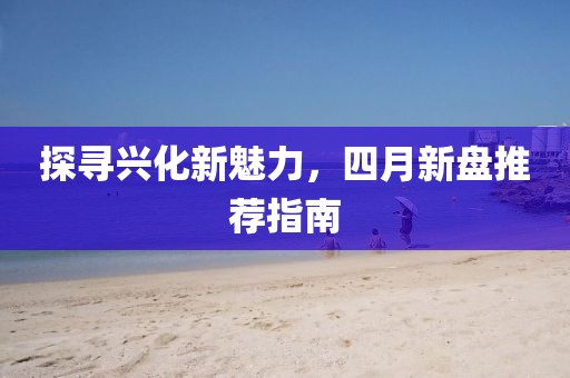 探尋興化新魅力，四月新盤推薦指南