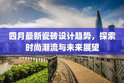 四月最新瓷磚設計趨勢，探索時尚潮流與未來展望