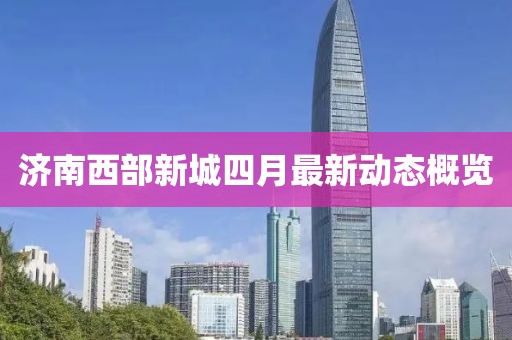 濟(jì)南西部新城四月最新動(dòng)態(tài)概覽