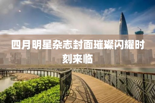 四月明星雜志封面璀璨閃耀時(shí)刻來(lái)臨