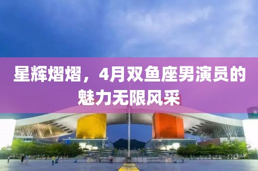 星輝熠熠，4月雙魚(yú)座男演員的魅力無(wú)限風(fēng)采
