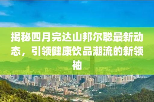 揭秘四月完達(dá)山邦爾聰最新動(dòng)態(tài)，引領(lǐng)健康飲品潮流的新領(lǐng)袖