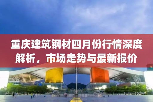 重慶建筑鋼材四月份行情深度解析，市場(chǎng)走勢(shì)與最新報(bào)價(jià)