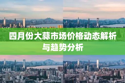四月份大蒜市場(chǎng)價(jià)格動(dòng)態(tài)解析與趨勢(shì)分析