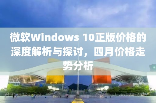 微軟Windows 10正版價格的深度解析與探討，四月價格走勢分析