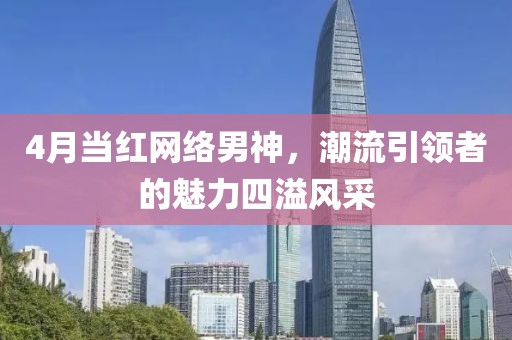 4月當紅網(wǎng)絡(luò)男神，潮流引領(lǐng)者的魅力四溢風(fēng)采
