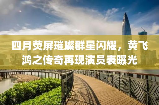 四月熒屏璀璨群星閃耀，黃飛鴻之傳奇再現(xiàn)演員表曝光