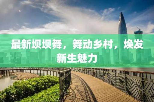 最新壩壩舞，舞動(dòng)鄉(xiāng)村，煥發(fā)新生魅力