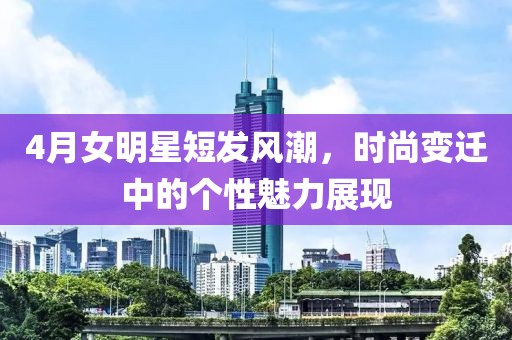 4月女明星短發(fā)風(fēng)潮，時(shí)尚變遷中的個(gè)性魅力展現(xiàn)