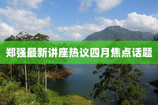 鄭強(qiáng)最新講座熱議四月焦點(diǎn)話題