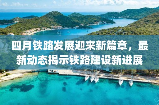四月鐵路發(fā)展迎來新篇章，最新動態(tài)揭示鐵路建設(shè)新進展