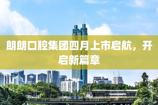 朗朗口腔集團(tuán)四月上市啟航，開啟新篇章