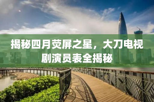 揭秘四月熒屏之星，大刀電視劇演員表全揭秘