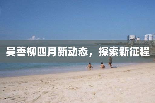 吳善柳四月新動(dòng)態(tài)，探索新征程
