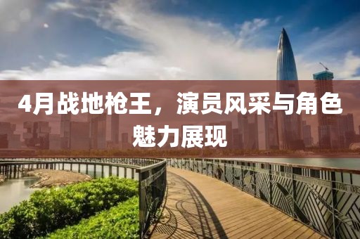 4月戰(zhàn)地槍王，演員風采與角色魅力展現(xiàn)