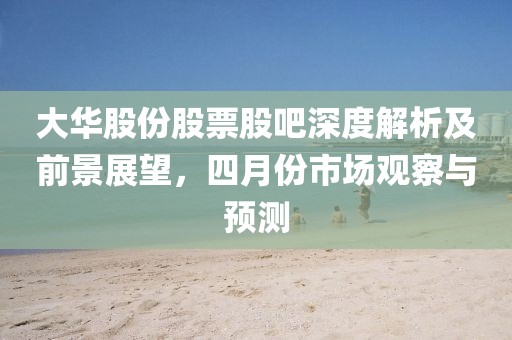 大華股份股票股吧深度解析及前景展望，四月份市場(chǎng)觀察與預(yù)測(cè)