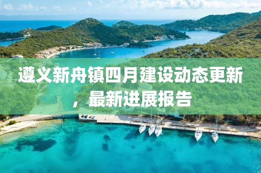 遵義新舟鎮(zhèn)四月建設(shè)動(dòng)態(tài)更新，最新進(jìn)展報(bào)告