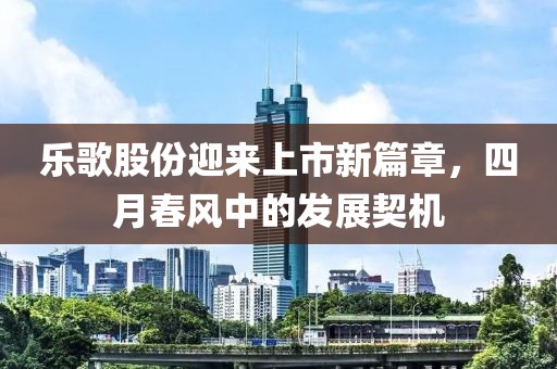 樂歌股份迎來(lái)上市新篇章，四月春風(fēng)中的發(fā)展契機(jī)