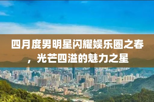四月度男明星閃耀娛樂(lè)圈之春，光芒四溢的魅力之星