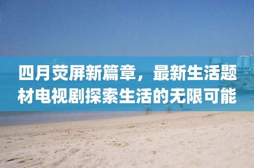 四月熒屏新篇章，最新生活題材電視劇探索生活的無(wú)限可能
