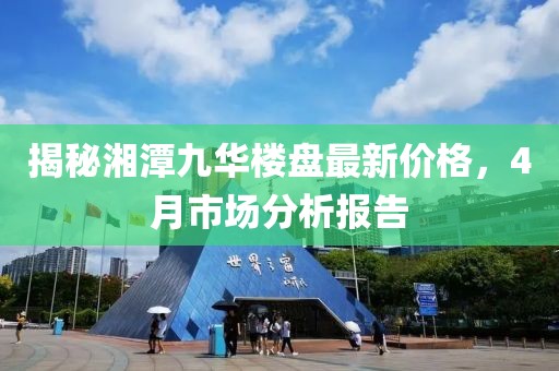 揭秘湘潭九華樓盤最新價(jià)格，4月市場(chǎng)分析報(bào)告