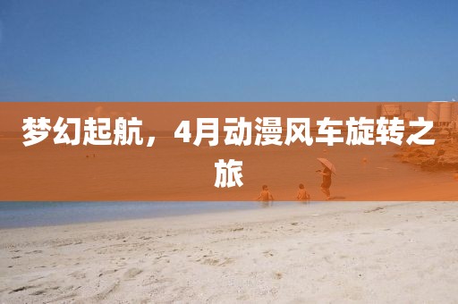 夢幻起航，4月動漫風(fēng)車旋轉(zhuǎn)之旅