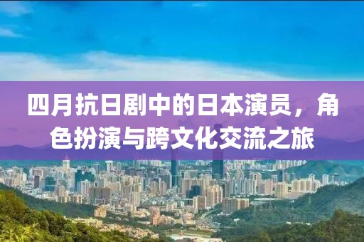 四月抗日劇中的日本演員，角色扮演與跨文化交流之旅