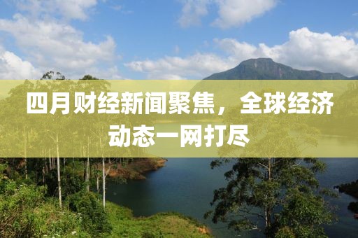 四月財(cái)經(jīng)新聞聚焦，全球經(jīng)濟(jì)動(dòng)態(tài)一網(wǎng)打盡