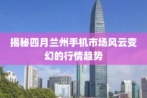 揭秘四月蘭州手機(jī)市場(chǎng)風(fēng)云變幻的行情趨勢(shì)