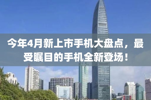 今年4月新上市手機(jī)大盤點(diǎn)，最受矚目的手機(jī)全新登場！