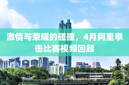 激情與榮耀的碰撞，4月阿里拳擊比賽視頻回顧