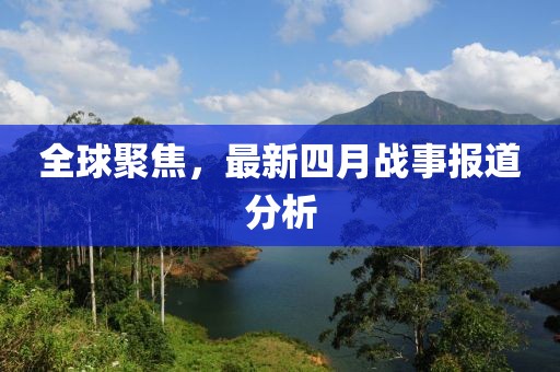 全球聚焦，最新四月戰(zhàn)事報(bào)道分析
