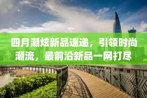 四月潮炫新品速遞，引領(lǐng)時尚潮流，最前沿新品一網(wǎng)打盡