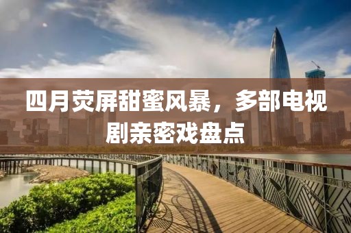 四月熒屏甜蜜風(fēng)暴，多部電視劇親密戲盤點