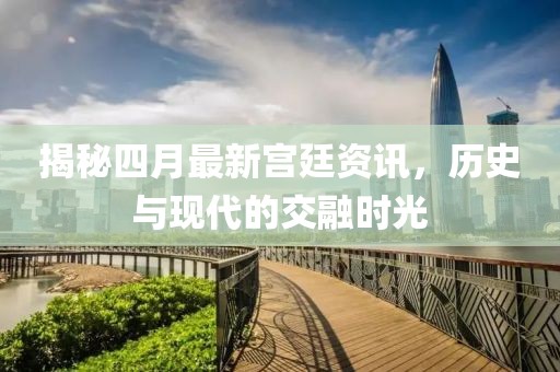 揭秘四月最新宮廷資訊，歷史與現(xiàn)代的交融時光