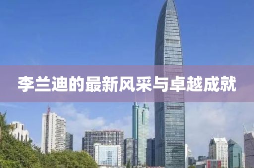 李蘭迪的最新風(fēng)采與卓越成就