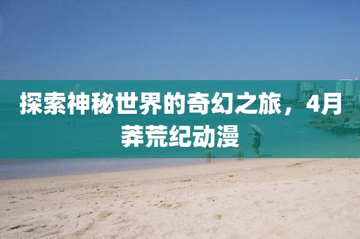 探索神秘世界的奇幻之旅，4月莽荒紀(jì)動(dòng)漫