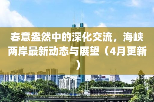春意盎然中的深化交流，海峽兩岸最新動態(tài)與展望（4月更新）