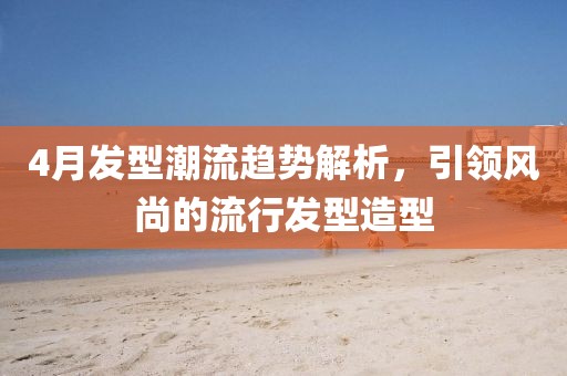 4月發(fā)型潮流趨勢解析，引領風尚的流行發(fā)型造型