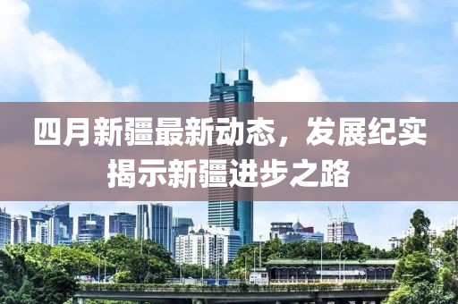 四月新疆最新動態(tài)，發(fā)展紀(jì)實揭示新疆進步之路