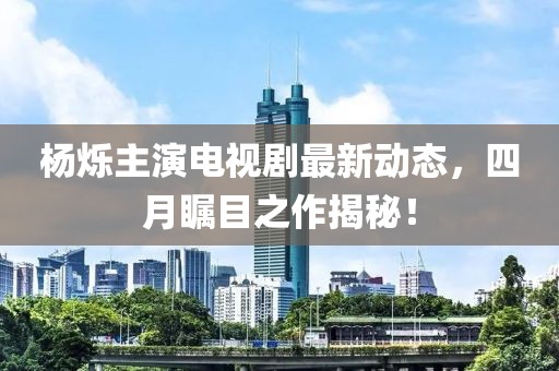 楊爍主演電視劇最新動(dòng)態(tài)，四月矚目之作揭秘！
