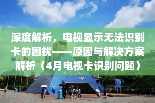 深度解析，電視顯示無(wú)法識(shí)別卡的困擾——原因與解決方案解析（4月電視卡識(shí)別問(wèn)題）