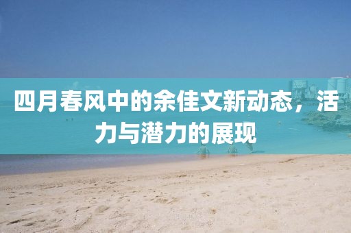 四月春風(fēng)中的余佳文新動態(tài)，活力與潛力的展現(xiàn)
