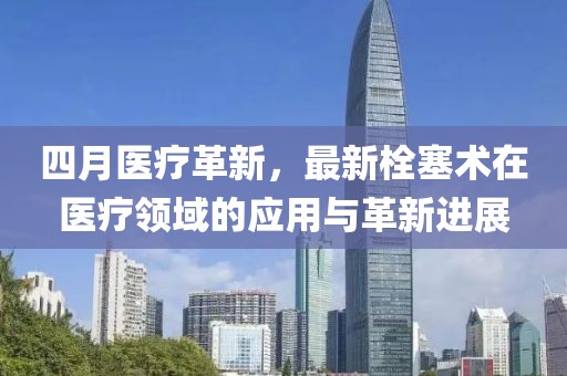 四月醫(yī)療革新，最新栓塞術(shù)在醫(yī)療領(lǐng)域的應(yīng)用與革新進(jìn)展