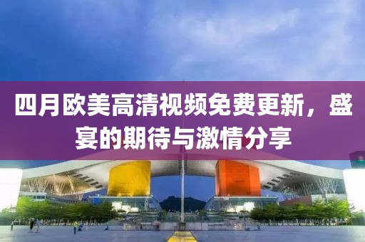 四月歐美高清視頻免費(fèi)更新，盛宴的期待與激情分享